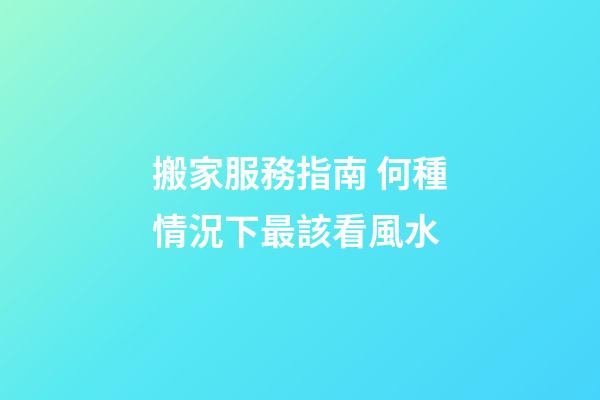 搬家服務指南 何種情況下最該看風水